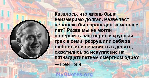 Казалось, что жизнь была неизмеримо долгая. Разве тест человека был проведен за меньше лет? Разве мы не могли совершить наш первый крупный грех в семи, разрушили себя за любовь или ненависть в десять, схватились за