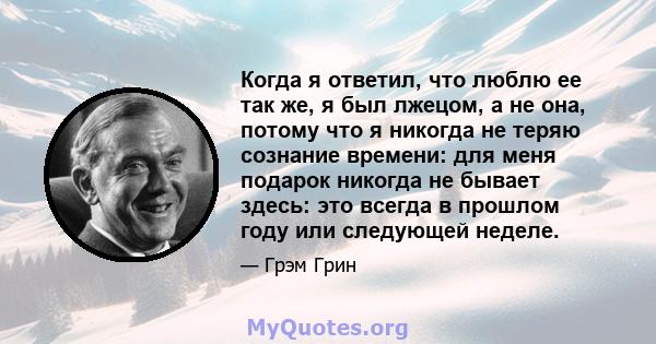 Когда я ответил, что люблю ее так же, я был лжецом, а не она, потому что я никогда не теряю сознание времени: для меня подарок никогда не бывает здесь: это всегда в прошлом году или следующей неделе.