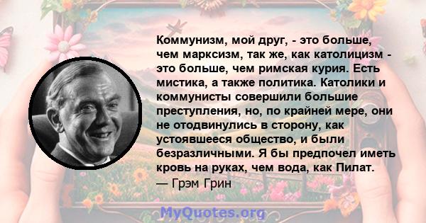 Коммунизм, мой друг, - это больше, чем марксизм, так же, как католицизм - это больше, чем римская курия. Есть мистика, а также политика. Католики и коммунисты совершили большие преступления, но, по крайней мере, они не