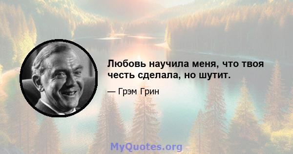 Любовь научила меня, что твоя честь сделала, но шутит.