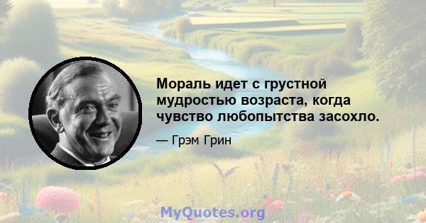 Мораль идет с грустной мудростью возраста, когда чувство любопытства засохло.