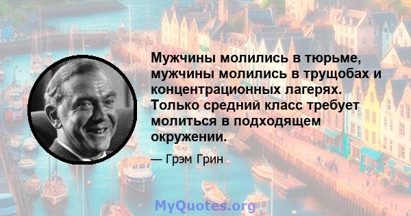 Мужчины молились в тюрьме, мужчины молились в трущобах и концентрационных лагерях. Только средний класс требует молиться в подходящем окружении.