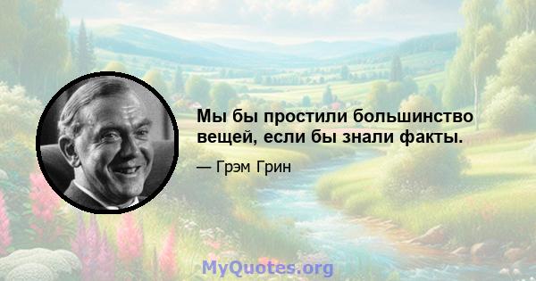 Мы бы простили большинство вещей, если бы знали факты.