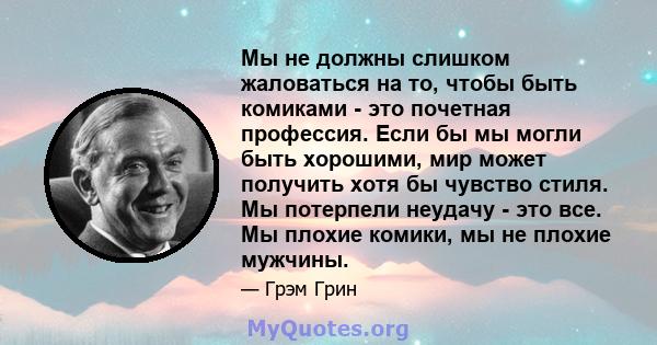 Мы не должны слишком жаловаться на то, чтобы быть комиками - это почетная профессия. Если бы мы могли быть хорошими, мир может получить хотя бы чувство стиля. Мы потерпели неудачу - это все. Мы плохие комики, мы не