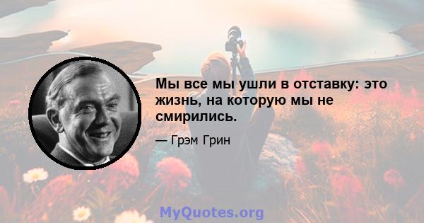 Мы все мы ушли в отставку: это жизнь, на которую мы не смирились.