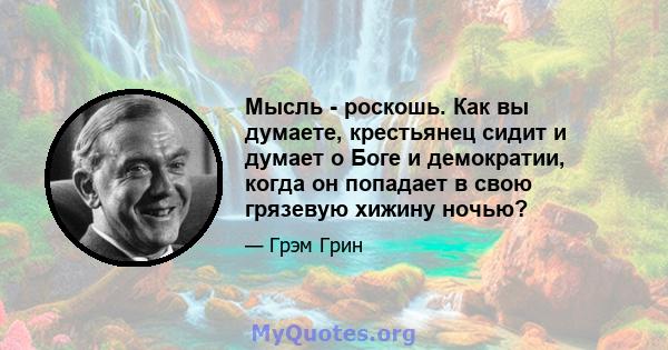 Мысль - роскошь. Как вы думаете, крестьянец сидит и думает о Боге и демократии, когда он попадает в свою грязевую хижину ночью?