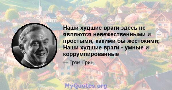 Наши худшие враги здесь не являются невежественными и простыми, какими бы жестокими; Наши худшие враги - умные и коррумпированные