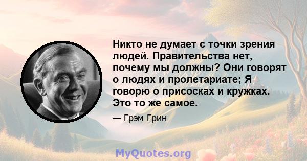 Никто не думает с точки зрения людей. Правительства нет, почему мы должны? Они говорят о людях и пролетариате; Я говорю о присосках и кружках. Это то же самое.