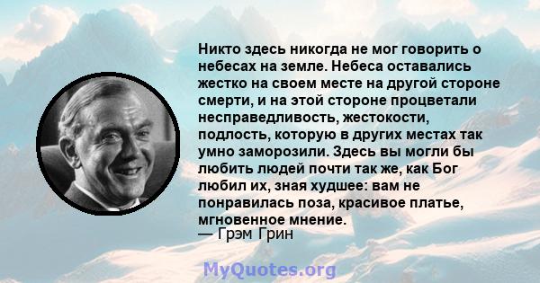 Никто здесь никогда не мог говорить о небесах на земле. Небеса оставались жестко на своем месте на другой стороне смерти, и на этой стороне процветали несправедливость, жестокости, подлость, которую в других местах так