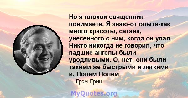 Но я плохой священник, понимаете. Я знаю-от опыта-как много красоты, сатана, унесенного с ним, когда он упал. Никто никогда не говорил, что падшие ангелы были уродливыми. О, нет, они были такими же быстрыми и легкими и. 