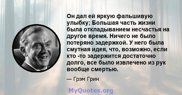 Он дал ей яркую фальшивую улыбку; Большая часть жизни была откладыванием несчастья на другое время. Ничего не было потеряно задержкой. У него была смутная идея, что, возможно, если кто -то задержится достаточно долго,