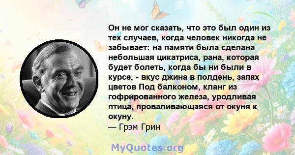 Он не мог сказать, что это был один из тех случаев, когда человек никогда не забывает: на памяти была сделана небольшая цикатриса, рана, которая будет болеть, когда бы ни были в курсе, - вкус джина в полдень, запах