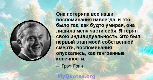 Она потеряла все наши воспоминания навсегда, и это было так, как будто умирая, она лишила меня части себя. Я терял свою индивидуальность. Это был первый этап моей собственной смерти, воспоминания опускались, как