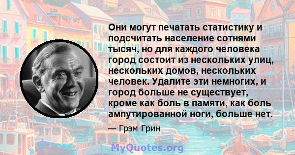 Они могут печатать статистику и подсчитать население сотнями тысяч, но для каждого человека город состоит из нескольких улиц, нескольких домов, нескольких человек. Удалите эти немногих, и город больше не существует,