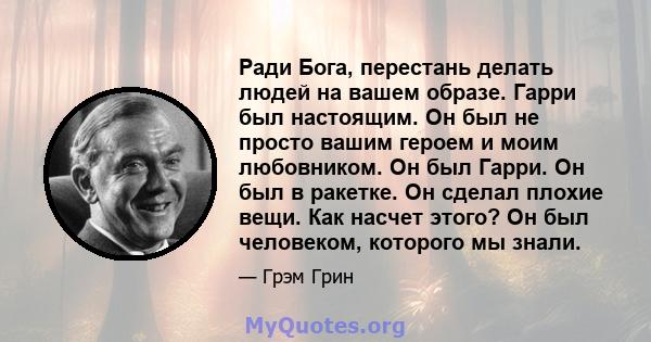 Ради Бога, перестань делать людей на вашем образе. Гарри был настоящим. Он был не просто вашим героем и моим любовником. Он был Гарри. Он был в ракетке. Он сделал плохие вещи. Как насчет этого? Он был человеком,