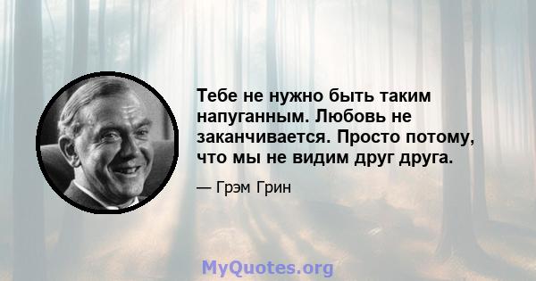 Тебе не нужно быть таким напуганным. Любовь не заканчивается. Просто потому, что мы не видим друг друга.