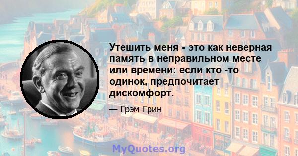 Утешить меня - это как неверная память в неправильном месте или времени: если кто -то одинок, предпочитает дискомфорт.