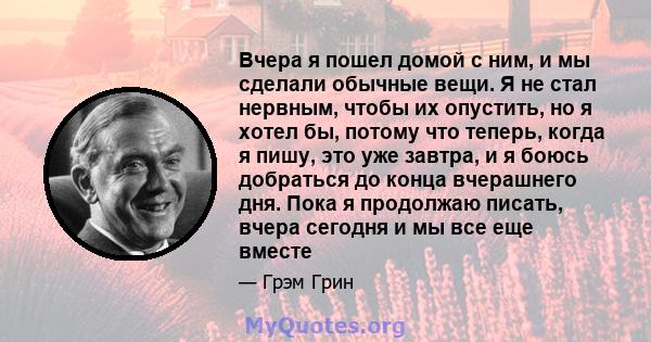 Вчера я пошел домой с ним, и мы сделали обычные вещи. Я не стал нервным, чтобы их опустить, но я хотел бы, потому что теперь, когда я пишу, это уже завтра, и я боюсь добраться до конца вчерашнего дня. Пока я продолжаю