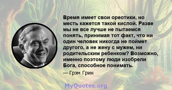 Время имеет свои ореотики, но месть кажется такой кислой. Разве мы не все лучше не пытаемся понять, принимая тот факт, что ни один человек никогда не поймет другого, а не жену с мужем, ни родительским ребенком?