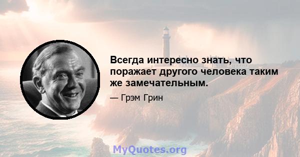 Всегда интересно знать, что поражает другого человека таким же замечательным.