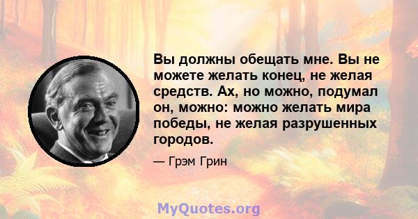 Вы должны обещать мне. Вы не можете желать конец, не желая средств. Ах, но можно, подумал он, можно: можно желать мира победы, не желая разрушенных городов.