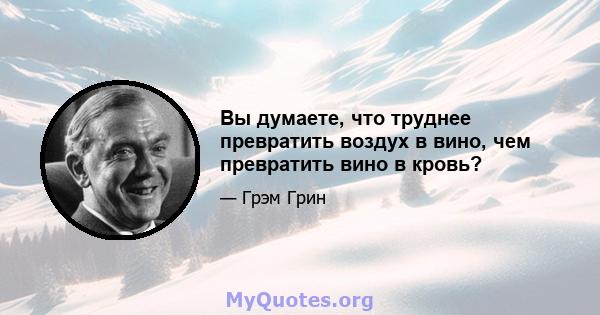 Вы думаете, что труднее превратить воздух в вино, чем превратить вино в кровь?