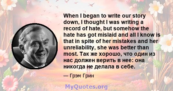 When I began to write our story down, I thought I was writing a record of hate, but somehow the hate has got mislaid and all I know is that in spite of her mistakes and her unreliability, she was better than most. Так