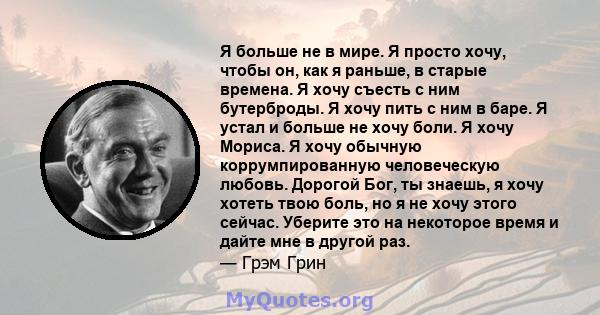 Я больше не в мире. Я просто хочу, чтобы он, как я раньше, в старые времена. Я хочу съесть с ним бутерброды. Я хочу пить с ним в баре. Я устал и больше не хочу боли. Я хочу Мориса. Я хочу обычную коррумпированную