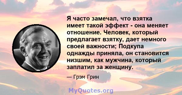 Я часто замечал, что взятка имеет такой эффект - она ​​меняет отношение. Человек, который предлагает взятку, дает немного своей важности; Подкупа однажды приняла, он становится низшим, как мужчина, который заплатил за