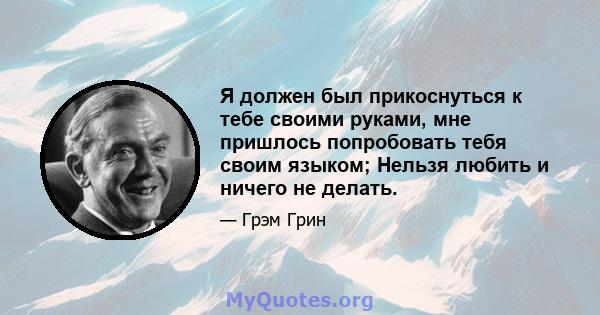 Я должен был прикоснуться к тебе своими руками, мне пришлось попробовать тебя своим языком; Нельзя любить и ничего не делать.