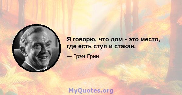 Я говорю, что дом - это место, где есть стул и стакан.