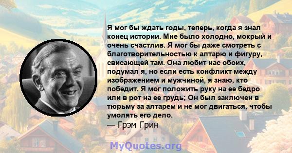 Я мог бы ждать годы, теперь, когда я знал конец истории. Мне было холодно, мокрый и очень счастлив. Я мог бы даже смотреть с благотворительностью к алтарю и фигуру, свисающей там. Она любит нас обоих, подумал я, но если 