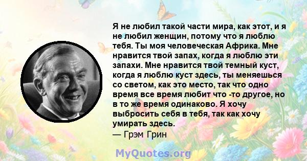 Я не любил такой части мира, как этот, и я не любил женщин, потому что я люблю тебя. Ты моя человеческая Африка. Мне нравится твой запах, когда я люблю эти запахи. Мне нравится твой темный куст, когда я люблю куст