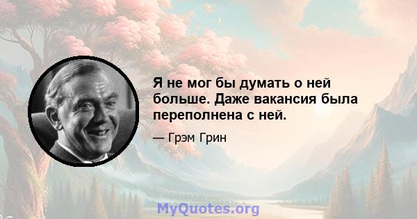 Я не мог бы думать о ней больше. Даже вакансия была переполнена с ней.