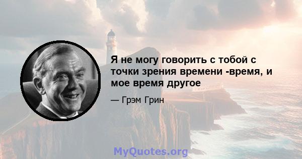 Я не могу говорить с тобой с точки зрения времени -время, и мое время другое