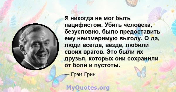 Я никогда не мог быть пацифистом. Убить человека, безусловно, было предоставить ему неизмеримую выгоду. О да, люди всегда, везде, любили своих врагов. Это были их друзья, которых они сохранили от боли и пустоты.