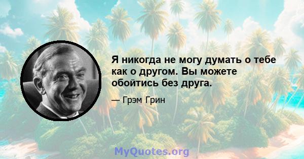 Я никогда не могу думать о тебе как о другом. Вы можете обойтись без друга.