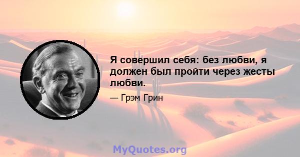 Я совершил себя: без любви, я должен был пройти через жесты любви.