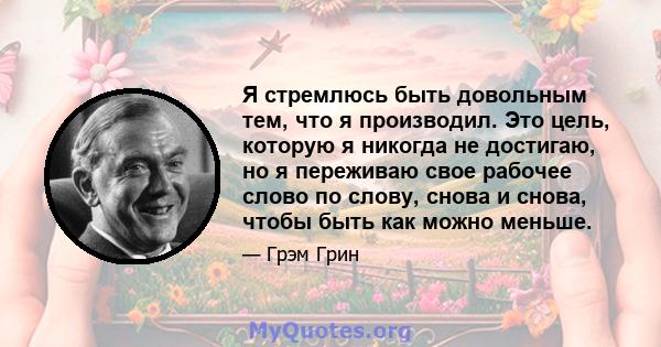 Я стремлюсь быть довольным тем, что я производил. Это цель, которую я никогда не достигаю, но я переживаю свое рабочее слово по слову, снова и снова, чтобы быть как можно меньше.