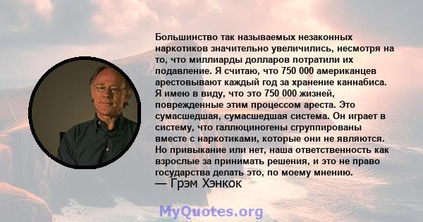 Большинство так называемых незаконных наркотиков значительно увеличились, несмотря на то, что миллиарды долларов потратили их подавление. Я считаю, что 750 000 американцев арестовывают каждый год за хранение каннабиса.