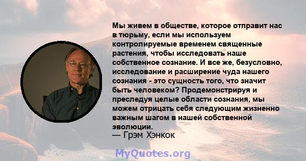 Мы живем в обществе, которое отправит нас в тюрьму, если мы используем контролируемые временем священные растения, чтобы исследовать наше собственное сознание. И все же, безусловно, исследование и расширение чуда нашего 