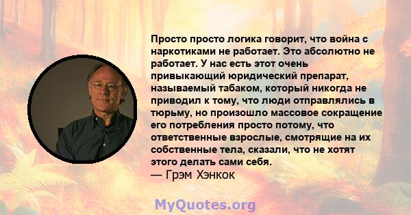 Просто просто логика говорит, что война с наркотиками не работает. Это абсолютно не работает. У нас есть этот очень привыкающий юридический препарат, называемый табаком, который никогда не приводил к тому, что люди