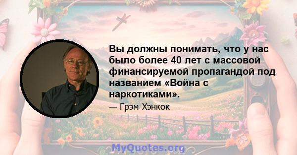 Вы должны понимать, что у нас было более 40 лет с массовой финансируемой пропагандой под названием «Война с наркотиками».