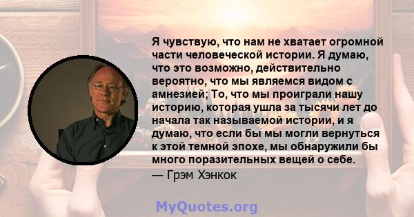 Я чувствую, что нам не хватает огромной части человеческой истории. Я думаю, что это возможно, действительно вероятно, что мы являемся видом с амнезией; То, что мы проиграли нашу историю, которая ушла за тысячи лет до