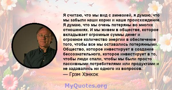 Я считаю, что мы вид с амнезией, я думаю, что мы забыли наши корни и наше происхождение. Я думаю, что мы очень потеряны во многих отношениях. И мы живем в обществе, которое вкладывает огромные суммы денег и огромное