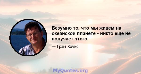 Безумно то, что мы живем на океанской планете - никто еще не получает этого.