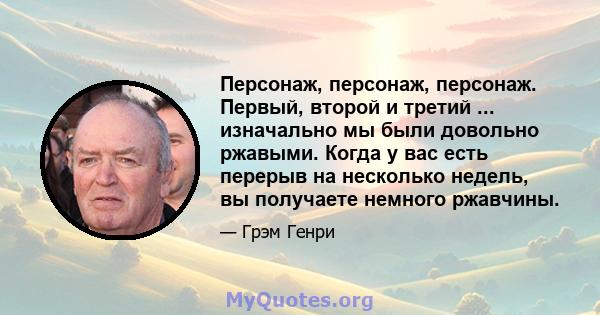 Персонаж, персонаж, персонаж. Первый, второй и третий ... изначально мы были довольно ржавыми. Когда у вас есть перерыв на несколько недель, вы получаете немного ржавчины.