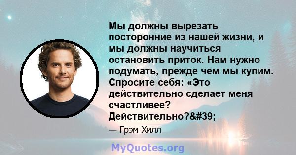 Мы должны вырезать посторонние из нашей жизни, и мы должны научиться остановить приток. Нам нужно подумать, прежде чем мы купим. Спросите себя: «Это действительно сделает меня счастливее? Действительно?'