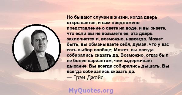 Но бывают случаи в жизни, когда дверь открывается, и вам предложено представление о свете на воде, и вы знаете, что если вы не возьмете ее, эта дверь захлопнется и, возможно, навсегда. Может быть, вы обманываете себя,