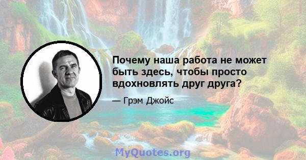 Почему наша работа не может быть здесь, чтобы просто вдохновлять друг друга?